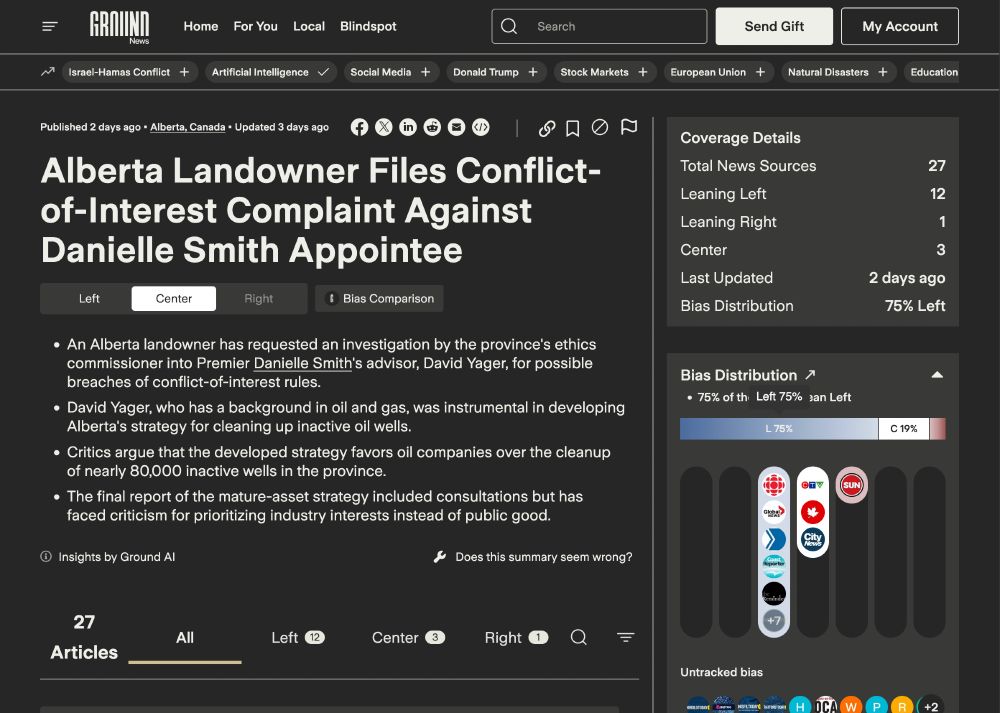 Screen capture from Ground News:
Alberta Landowner Files Conflict- of-Interest Complaint Against Danielle Smith Appointee

Coverage Details
Total News Sources 27
Leaning Left 12
Center 3
Leaning Right 1
Last Updated - 2 days ago
Bias Distribution 75% Left
* An Alberta landowner has requested an investigation by the province's ethics
commissioner into Premier Danielle Smith's advisor, David Yager, for possible .breaches of conflict-of-interest rules. 
* David Yager, who has a background in oil and gas, was instrumental in developing Alberta's strategy for cleaning up inactive oil wells. 
» Critics argue that the developed strategy favors oil companies over the cleanup of nearly 80,000 inactive wells in the province.
* The final report of the mature-asset strategy included consultations but has o
faced criticism for prioritizing industry interests instead of public good. Ne
Insights by Ground AI
Does this summary seem wrong? 
