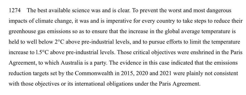 “The best available science was and is clear. To prevent the worst and most dangerous impacts of climate change, it was and is imperative for every country to take steps to reduce their greenhouse gas emissions so as to ensure that the increase in the global average temperature is held to well below 2°C above pre-industrial levels, and to pursue efforts to limit the temperature increase to l.5°C above pre-industrial levels. Those critical objectives were enshrined in the Paris Agreement, to which Australia is a party. The evidence in this case indicated that the emissions reduction targets set by the Commonwealth in 2015, 2020 and 2021 were plainly not consistent with those objectives or its international obligations under the Paris Agreement.”