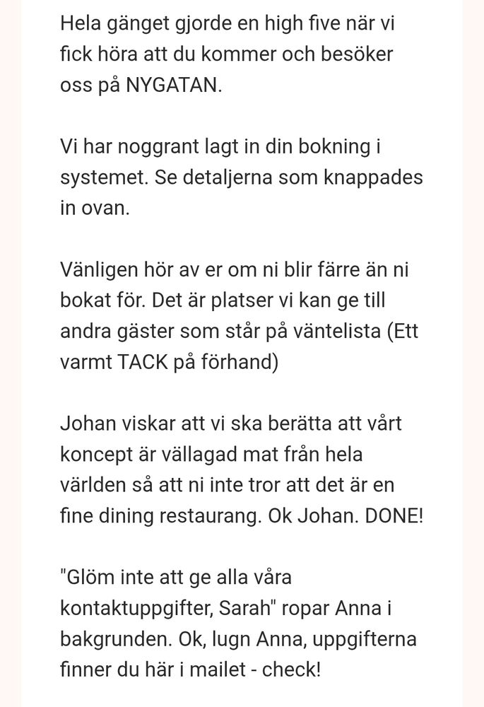 Mail efter att jag hade bokat bord på restaurang i Gävle:
Hela gänget gjorde en high five när vi fick höra att du kommer och besöker oss på NYGATAN.

Vi har noggrant lagt in din bokning i systemet. Se detaljerna som knappades in ovan.

Vänligen hör av er om ni blir färre än ni bokat för. Det är platser vi kan ge till andra gäster som står på väntelista (Ett varmt TACK på förhand)

Johan viskar att vi ska berätta att vårt koncept är vällagad mat från hela världen så att ni inte tror att det är en fine dining restaurang. Ok Johan. DONE!

"Glöm inte att ge alla våra kontaktuppgifter, Sarah" ropar Anna i bakgrunden. Ok, lugn Anna, uppgifterna finner du här i mailet - check!