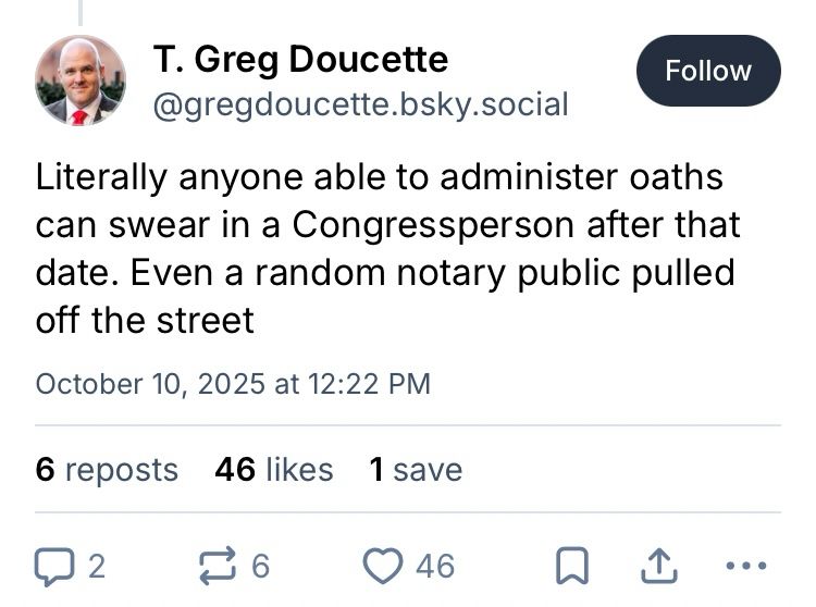 T. Greg Doucette
@gregdoucette.osky.social

Literally anyone able to administer oaths can swear in a Congressperson after that date. Even a random notary public pulled off the street

October 10, 2025 at 12:22 PM

6 reposts 46 likes 1 save