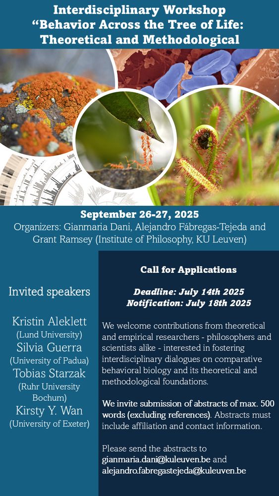 Poster for the Interdisciplinary Workshop “Behavior Across the Tree of Life: Theoretical and Methodological”, taking place on September 26–27, 2025 at the Institute of Philosophy, KU Leuven. The event is organized by Gianmaria Dani, Alejandro Fábregas-Tejeda, and Grant Ramsey. The poster features circular images of diverse biological organisms (lichens, bacteria, ants, carnivorous plants) surrounding a central announcement.

Call for Applications:

    Deadline: July 14th, 2025

    Notification: July 18th, 2025

    Open to philosophers and scientists interested in comparative behavioral biology and its theoretical and methodological foundations.

    Abstracts of up to 500 words (excluding references), including affiliation and contact info, should be sent to:

        gianmaria.dani@kuleuven.be

        alejandro.fabregastejeda@kuleuven.be

Invited Speakers:

    Kristin Aleklett (Lund University)

    Silvia Guerra (University of Padua)

    Tobias Starzak (Ruhr University Bochum)

    Kirsty Y. Wan (University of Exeter)