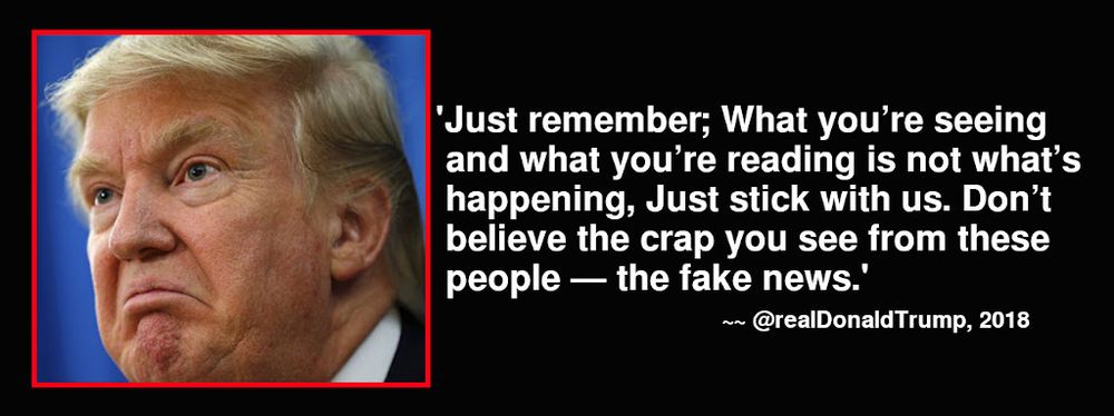 "Just remember, what you're seeing and what you're reading is not what's happening. Just stick with us. Don't believe the crap you see from these people, the fake news. 

~ Donald Trump, 2018