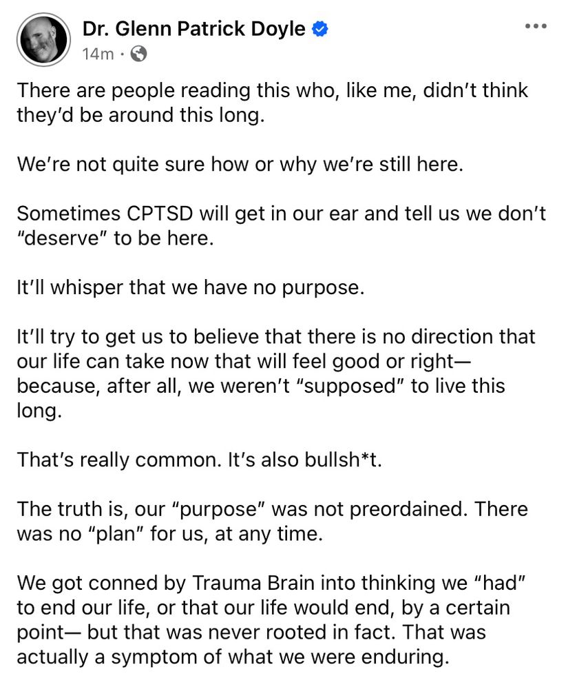 There are people reading this who, like me, didn't think they'd be around this long.
We're not quite sure how or why we're still here.
Sometimes CPTSD will get in our ear and tell us we don't
"deserve" to be here.
It'll whisper that we have no purpose.
It'll try to get us to believe that there is no direction that our life can take now that will feel good or right— because, after all, we weren't "supposed" to live this long.
That's really common. It's also bullsh*t.
The truth is, our "purpose" was not preordained. There was no "plan" for us, at any time.
We got conned by Trauma Brain into thinking we "had" to end our life, or that our life would end, by a certain point- but that was never rooted in fact. That was actually a symptom of what we were enduring.