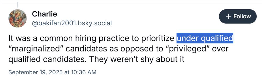 Screenshot of BlueSky post with the words "under qualified" highlighted. Full text follows:
@bakifan2001.bsky.social
It was a common hiring practice to prioritize under qualified
"marginalized" candidates as opposed to "privileged" over
qualified candidates. They weren't shy about it
September 19, 2025 at 10:36 AM
