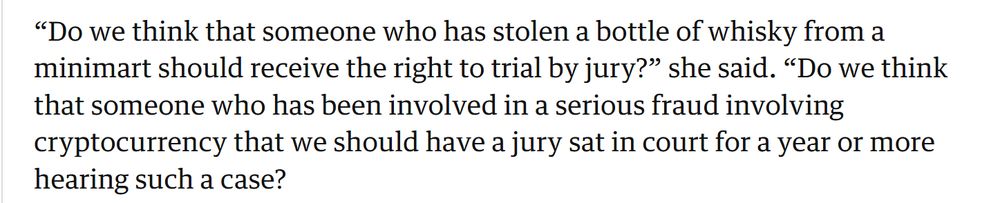 Quote from courts minister Sarah Sackman in the Guardian, which reads:

“Do we think that someone who has stolen a bottle of whisky from a minimart should receive the right to trial by jury?” she said. “Do we think that someone who has been involved in a serious fraud involving cryptocurrency that we should have a jury sat in court for a year or more hearing such a case?