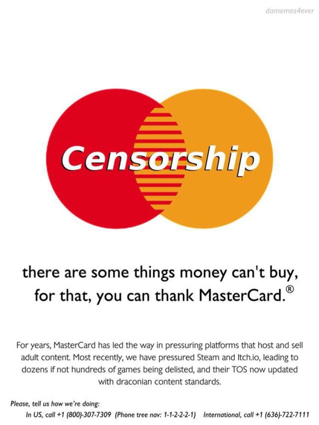 there are some things money can't buy,
for that, you can thank MasterCard.

For years, MasterCard has led the way in pressuring platforms that host and sell
adult content. Most recently, we have pressured Steam and Itch.io, leading to
dozens if not hundreds of games being delisted, and their TOS now updated with draconian content standards.
Please, tell us how we're doing:
In US, call +1 (800)-307-7309 (Phone tree nav: 1-1-2-2-2-1) International, call +1 (636)-722-7111

