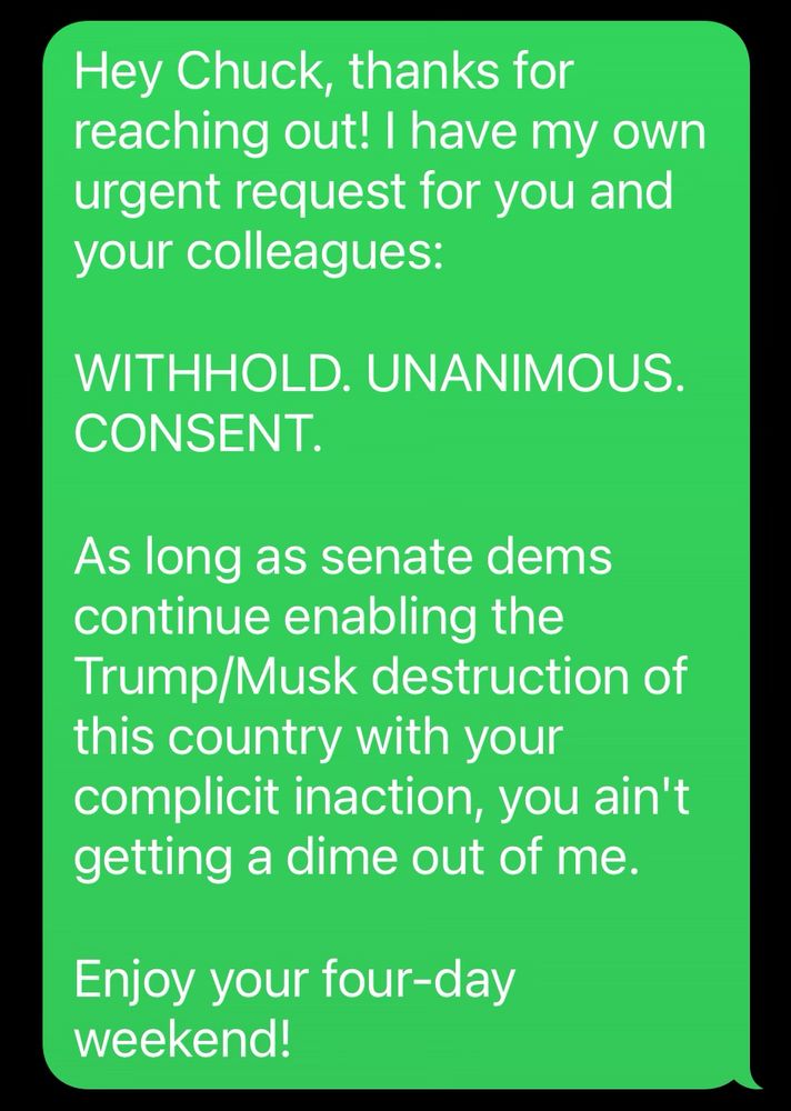 Hey Chuck, thanks for reaching out! I have my own urgent request for you and your colleagues:

WITHHOLD. UNANIMOUS.
CONSENT.

As long as senate dems continue enabling the Trump/Musk destruction of this country with your complicit inaction, you ain't getting a dime out of me.

Enjoy your four-day weekend!