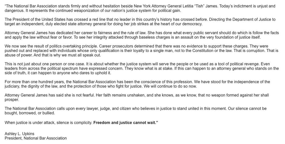 "The NBA stands firmly and without hesitation beside New York AG Letitia James. Today's indictment is unjust and dangerous. It represents the continued weaponization of our nation's justice system for political gain.
The President has crossed a red line that no leader in this country's history has crossed before. Directing the DOJ to target an independent, duly elected state attorney general for doing her job strikes at the heart of our democracy.
AG James has dedicated her career to fairness and the rule of law. She has done what every public servant should do which is follow the facts and apply the law without fear or favor. To see her integrity attacked through baseless charges is an assault on the very foundation of justice itself.
We now see the result of politics overtaking principle. Career prosecutors determined that there was no evidence to support these charges. They were pushed out and replaced with individuals whose only qualification is their loyalty to a single man, not to the Constitution or the law. That is corruption. That is abuse of power. And that is why we must all speak out.
This is not just about one person or one case. It is about whether the justice system will serve the people or be used as a tool of political revenge. Even leaders from across the political spectrum have expressed concern. They know what is at stake. If this can happen to an attorney general who stands on the side of truth, it can happen to anyone who dares to uphold it.
For more than one hundred years, the NBA has been the conscience of this profession. We have stood for the independence of the judiciary, the dignity of the law, and the protection of those who fight for justice. We will continue to do so now.
AG James has said she is not fearful. Her faith remains unshaken, and she knows, as we know, that no weapon formed against her shall prosper.
The NBA calls upon every lawyer, judge, and citizen who believes in justice to stand united in this moment. Our silence cannot…