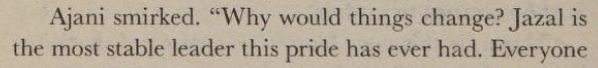a passage from the Magic: The Gathering novel Alara Unbroken: "Ajani smirked. 'Why would things change? Jazal is the most stable leader this pride has ever had."