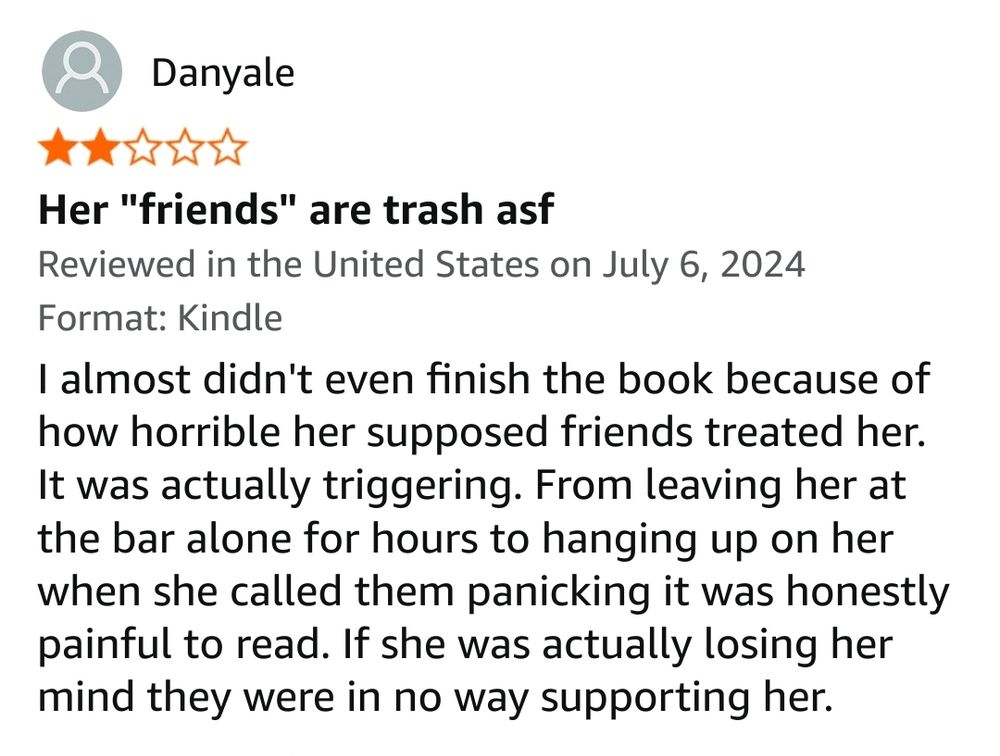 I almost didn't even finish the book because of how horrible her supposed friends treated her. It was actually triggering. From leaving her at the bar alone for hours to hanging up on her when she called them panicking it was honestly painful to read. If she was actually losing her mind they were in no way supporting her.