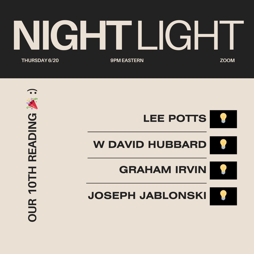 NIGHT LIGHT
THURSDAY 6/20
9PM EASTERN
ZOOM

OUR 10TH READING 🎉 :)

LEE POTTS
W DAVID HUBBARD
GRAHAM IRVIN
JOSEPH JABLONSKI