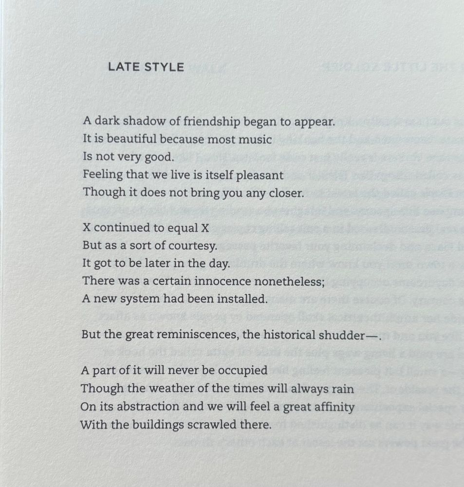 LATE STYLE A dark shadow of friendship began to appear. It is beautiful because most music Is not very good. Feeling that we live is itself pleasant Though it does not bring you any closer. X continued to equal X But as a sort of courtesy. It got to be later in the day. There was a certain innocence nonetheless; A new system had been installed. But the great reminiscences, the historical shudder—. A part of it will never be occupied Though the weather of the times will always rain On its abstraction and we will feel a great affinity With the buildings scrawled there.