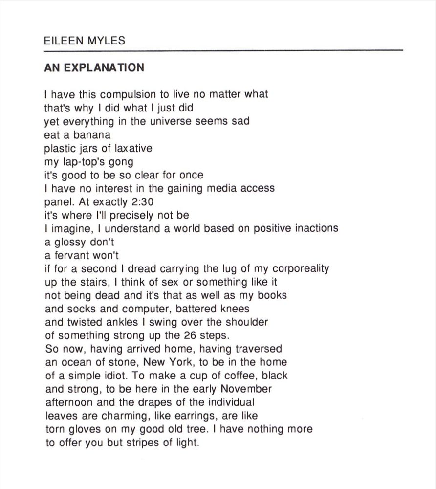 EILEEN MYLES
AN EXPLANATION
I have this compulsion to live no matter what that's why I did what I just did
yet everything in the universe seems sad eat a banana plastic jars of laxative my lap-top's gong
it's good to be so clear for once
I have no interest in the gaining media access panel. At exactly 2:30
it's where I'll precisely not be
I imagine, I understand a world based on positive inactions a glossy don't a fervant won't
if for a second I dread carrying the lug of my corporeality up the stairs, I think of sex or something like it not being dead and it's that as well as my books and socks and computer, battered knees and twisted ankles I swing over the shoulder of something strong up the 26 steps.
So now, having arrived home, having traversed an ocean of stone, New York, to be in the home of a simple idiot. To make a cup of coffee, black and strong, to be here in the early November afternoon and the drapes of the individual leaves are charming, like earrings, are like torn gloves on my good old tree. I have nothing more to offer you but stripes of light.