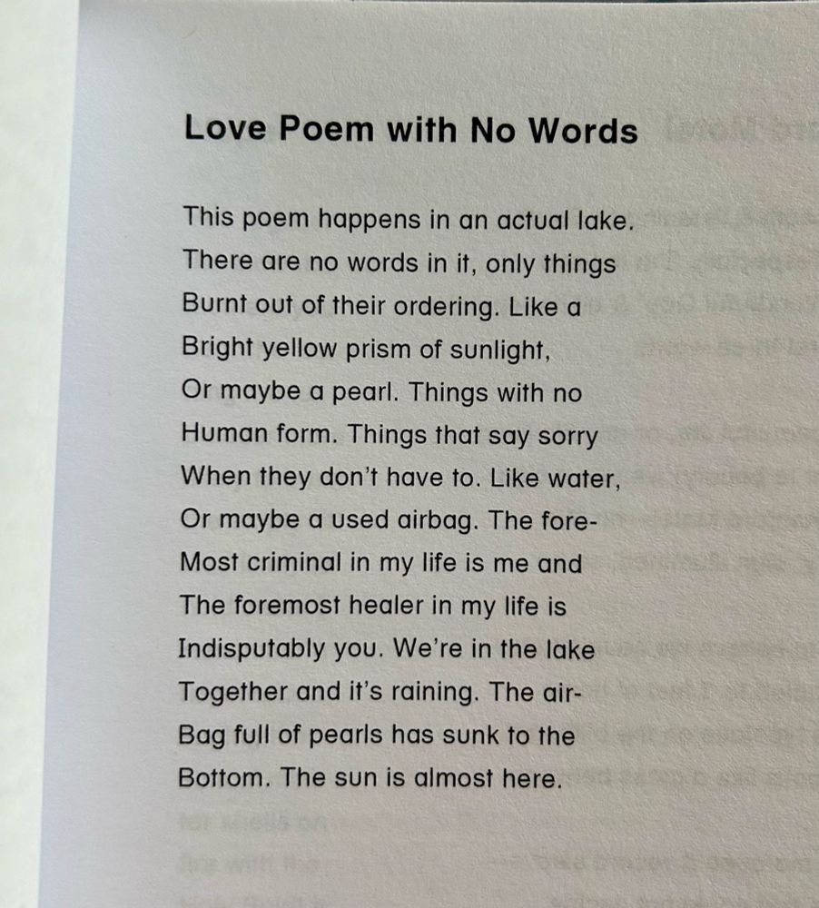 Love Poem with No Words

This poem happens in an actual lake.
There are no words in it, only things
Burnt out of their ordering. Like a
Bright yellow prism of sunlight,
Or maybe a pearl. Things with no
Human form. Things that say sorry
When they don't have to. Like water,
Or maybe a used airbag. The fore-
Most criminal in my life is me and
The foremost healer in my life is
Indisputably you. We're in the lake
Together and it's raining. The air-
Bag full of pearls has sunk to the
Bottom. The sun is almost here.