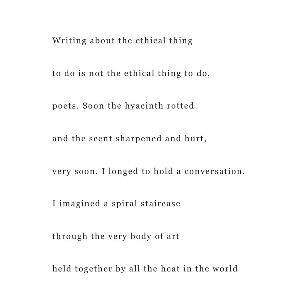 Writing about the ethical thing

to do is not the ethical thing to do,

poets. Soon the hyacinth rotted

and the scent sharpened and hurt,

very soon. I longed to hold a conversation.

I imagined a spiral staircase

through the very body of art

held together by all the heat in the world