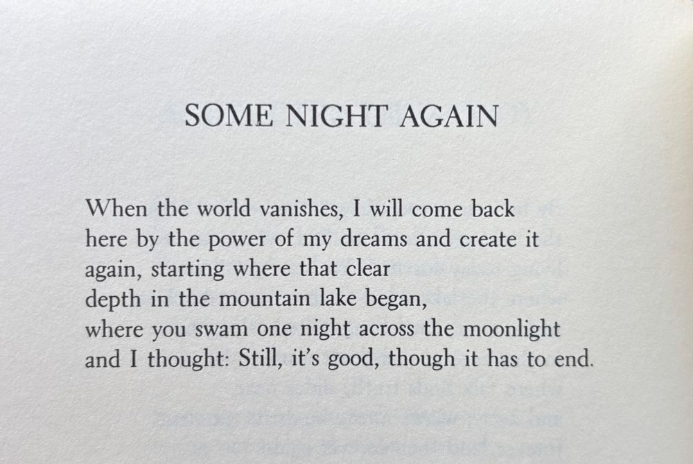 SOME NIGHT AGAIN


When the world vanishes, I will come back
here by the power of my dreams and create it
again, starting where that clear
depth in the mountain lake began,
where you swam one night across the moonlight
and I thought: Still, it’s good, though it has to end.