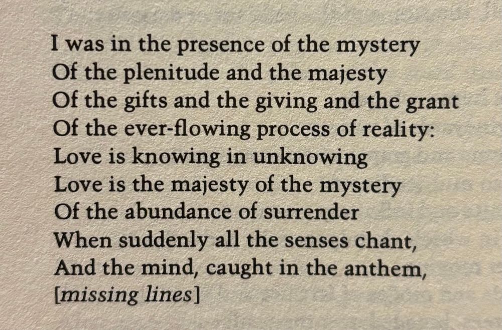 I was in the presence of the mystery
Of the plenitude and the majesty
Of the gifts and the giving and the grant
Of the ever-flowing process of reality:
Love is knowing in unknowing
Love is the majesty of the mystery
Of the abundance of surrender
When suddenly all the senses chant,
And the mind, caught in the anthem,
[missing lines]
