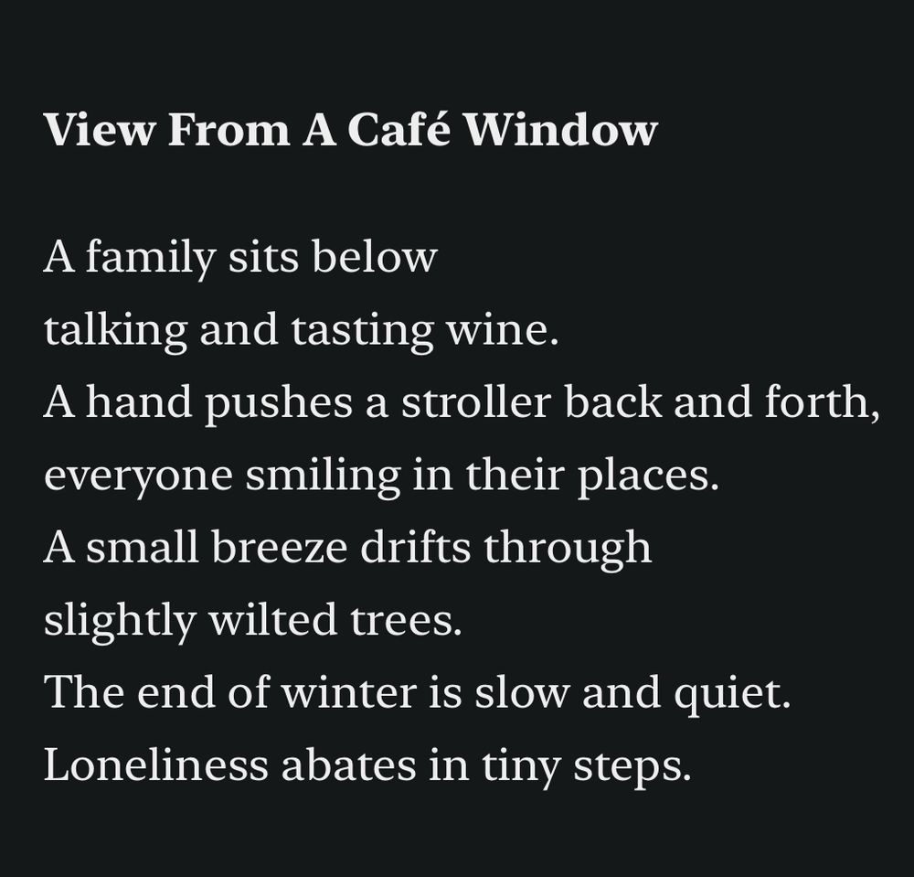 View From A Café Window

A family sits below
talking and tasting wine.
A hand pushes a stroller back and forth,
everyone smiling in their places.
A small breeze drifts through
slightly wilted trees.
The end of winter is slow and quiet.
Loneliness abates in tiny steps.