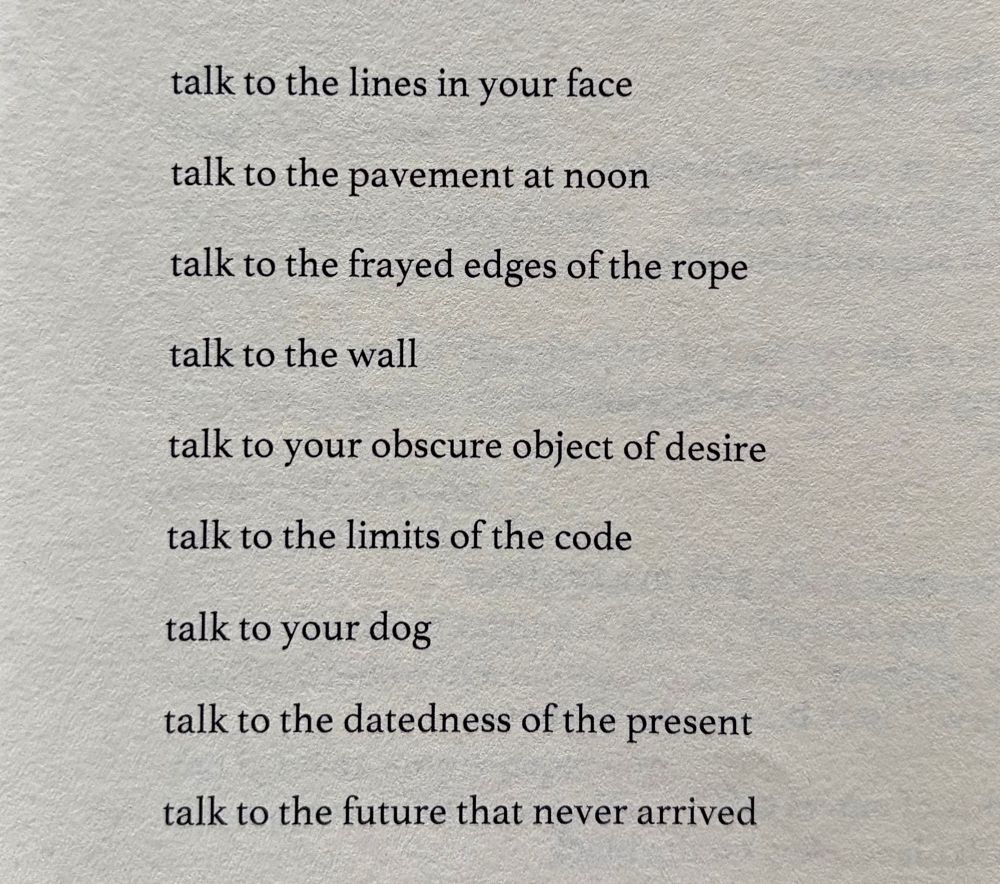 talk to the lines in your face

talk to the pavement at noon

talk to the frayed edges of the rope

talk to the wall

talk to your obscure object of desire

talk to the limits of the code

talk to your dog

talk to the datedness of the present

talk to the future that never arrived
