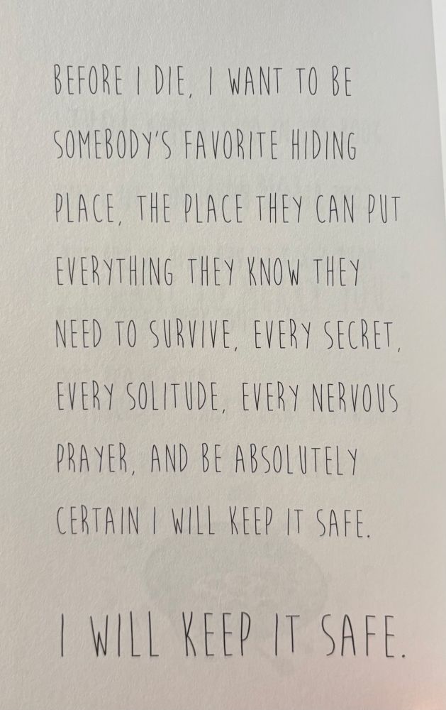 BEFORE I DIE, I WANT TO BE
SOMEBODY’S FAVORITE HIDING
PLACE, THE PLACE THEY CAN PUT
EVERYTHING THEY KNOW THEY
NEED TO SURVIVE, EVERY SECRET,
EVERY SOLITUDE, EVERY NERVOUS
PRAYER, AND BE ABSOLUTELY
CERTAIN I WILL KEEP IT SAFE.

| WILL KEEP IT SAFE.