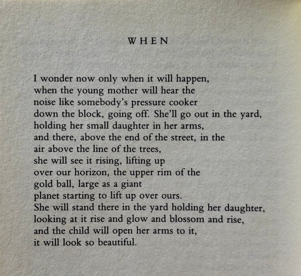 WHEN

I wonder now only when it will happen,
when the young mother will hear the
noise like somebody’s pressure cooker
down the block, going off. She’ll go out in the yard,
holding her small daughter in her arms,
and there, above the end of the street, in the
air above the line of the trees,
she will see it rising, lifting up
over our horizon, the upper rim of the
gold ball, large as a giant
planet starting to lift up over ours.
She will stand there in the yard holding her daughter,
looking at it rise and glow and blossom and rise,
and the child will open her arms to it,
it will look so beautiful.