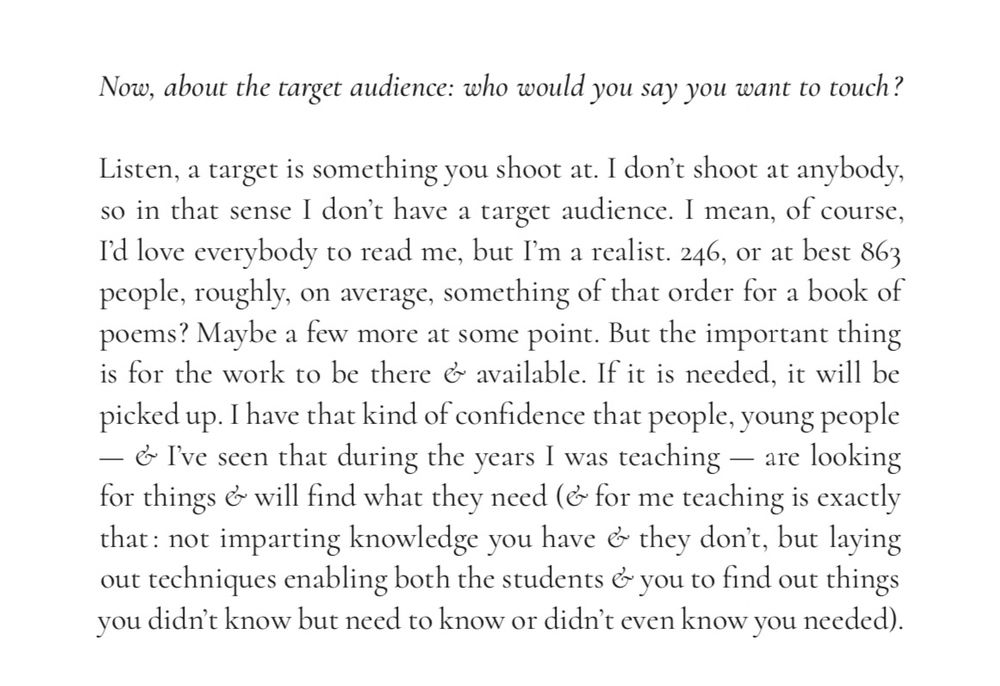 FLORENT TONIELLO: Now, about the target audience: who would you say you want to touch?

PIERRE JORIS: Listen, a target is something you shoot at. I don't shoot at anybody, so in that sense I don't have a target audience. I mean, of course, I'd love everybody to read me, but I'm a realist. 246, or at best 863 people, roughly, on average, something of that order for a book of poems? Maybe a few more at some point. But the important thing is for the work to be there & available. If it is needed, it will be picked up. I have that kind of confidence that people, young people — & I've seen that during the years I was teaching — are looking for things & will find what they need (& for me teaching is exactly that: not imparting knowledge you have & they don't, but laying out techniques enabling both the students & you to find out things you didn't know but need to know or didn't even know you needed).