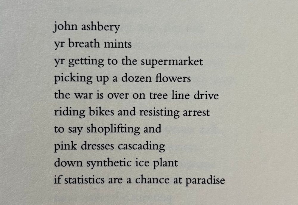 john ashbery
yr breath mints
yr getting to the supermarket
picking up a dozen flowers
the war is over on tree line drive
riding bikes and resisting arrest
to say shoplifting and
pink dresses cascading
down synthetic ice plant
if statistics are a chance at paradise