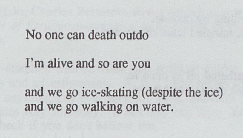 No one can death outdo

I’m alive and so are you

and we go ice-skating (despite the ice)
and we go walking on water.