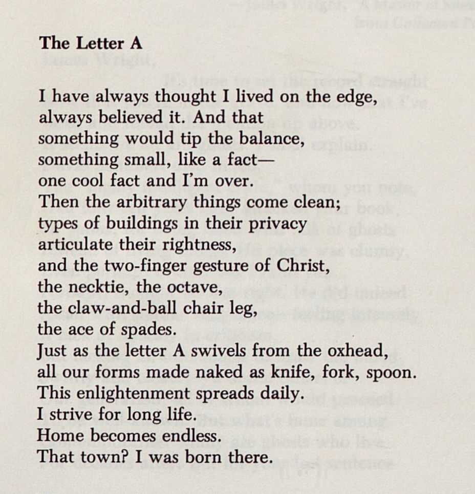 The Letter A

I have always thought I lived on the edge,
always believed it. And that
something would tip the balance,
something small, like a fact—
one cool fact and I’m over.
Then the arbitrary things come clean;
types of buildings in their privacy
articulate their rightness,
and the two-finger gesture of Christ,
the necktie, the octave,
the claw-and-ball chair leg,
the ace of spades.
Just as the letter A swivels from the oxhead,
all our forms made naked as knife, fork, spoon.
This enlightenment spreads daily.
I strive for long life.
Home becomes endless.
That town? I was born there.