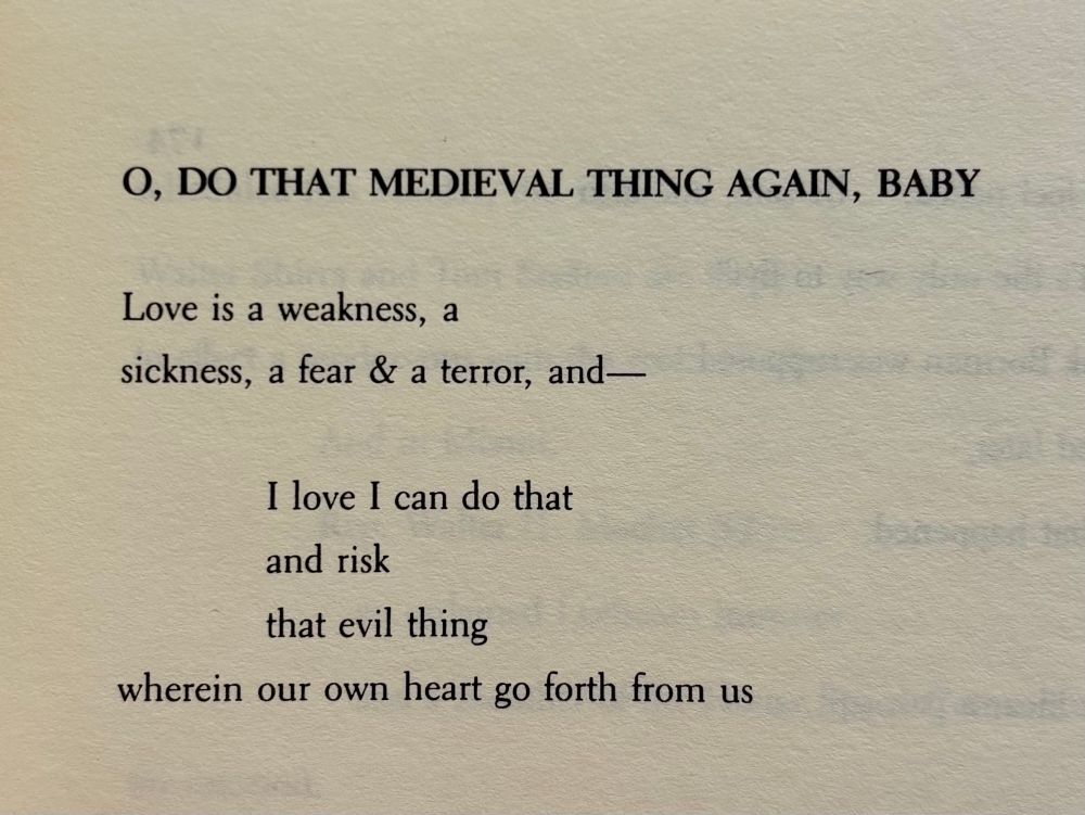 O, DO THAT MEDIEVAL THING AGAIN, BABY 


Love is a weakness, a
sickness, a fear & a terror, and—


                   I love I can do that
                   and risk
                   that evil thing
wherein our own heart go forth from us