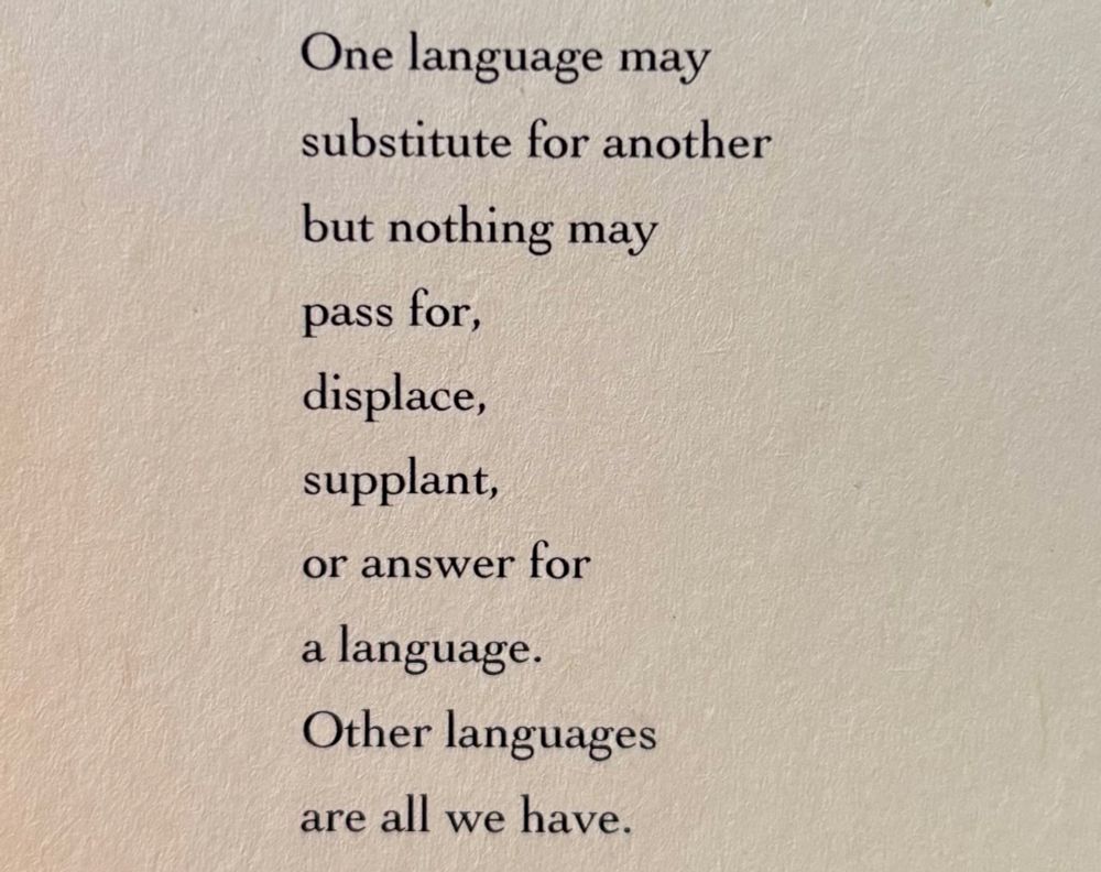 One language may
substitute for another
but nothing may
pass for,
displace,
supplant,
or answer for
a language.
Other languages
are all we have.