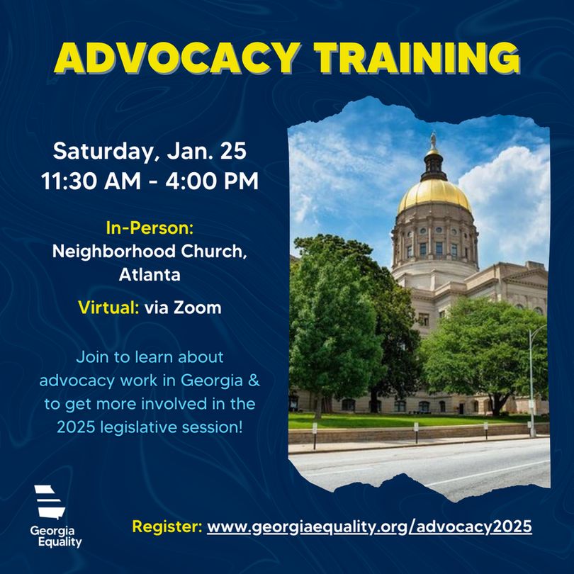 A graphic with a navy blue background. At the top reads, "ADVOCACY TRAINING" in yellow text. Below it, on the right, is an image of the gold dome of Georgia's State Capitol. On the left reads, "Saturday, Jan. 25, 11:30 AM - 4:00 PM.
In-Person: Neighborhood Church, Atlanta
Virtual: via Zoom"
Below that is smaller text in light blue which reads, "Join to learn about advocacy work in Georgia & get more involved in the 2025 legislative session!"  In the bottom left corner is the white Georgia Equality logo. Below the image on the right is the text, "Register: www.georgiaequality.org/advocacy2025" 