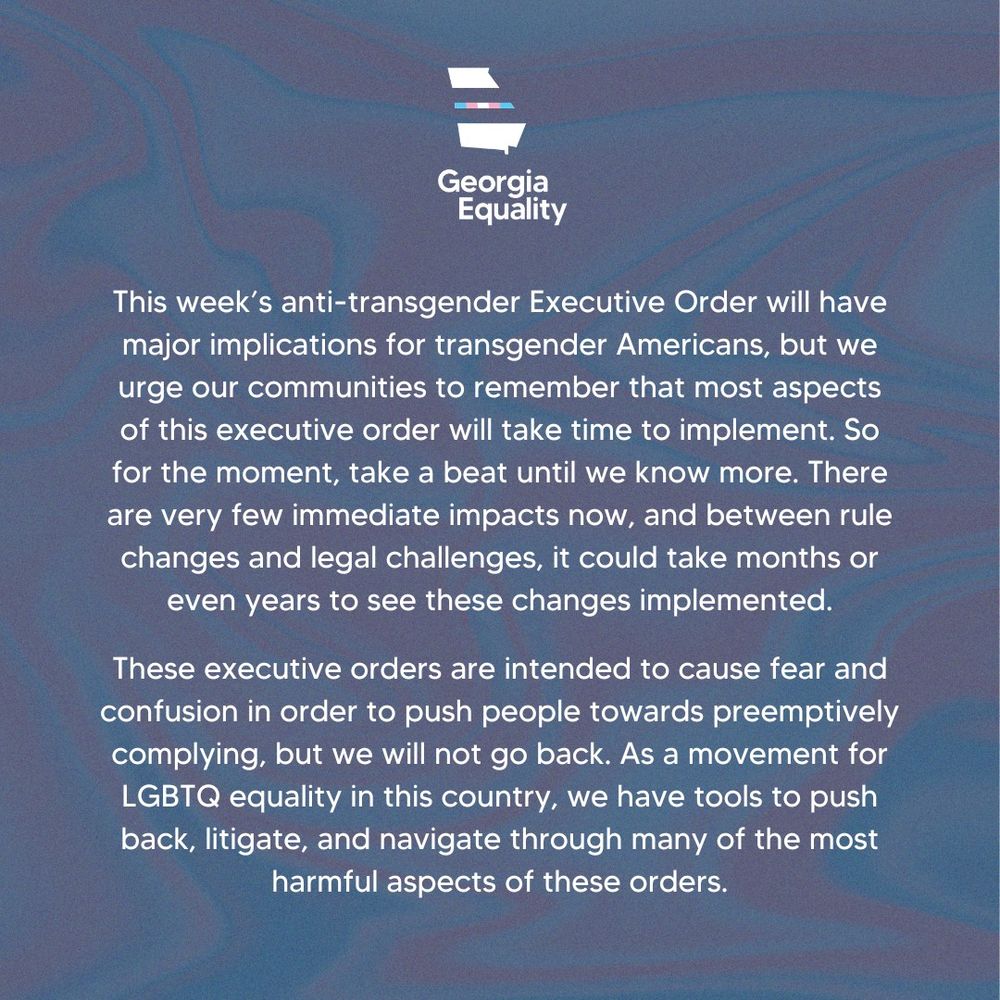A graphic with a wavy pink and blue background. At the top middle is Georgia Equality's logo in the transgender pride colors. Below reads, 
"This week’s anti-transgender Executive Order will have major implications for transgender Americans, but we urge our communities to remember that most aspects of this executive order will take time to implement. So for the moment, take a beat until we know more. There are very few immediate impacts now, and between rule changes and legal challenges, it could take months or even years to see these changes implemented.
 
These executive orders are intended to cause fear and confusion in order to push people towards preemptively complying, but we will not go back. As a movement for LGBTQ equality in this country, we have tools to push back, litigate, and navigate through many of the most harmful aspects of these orders."