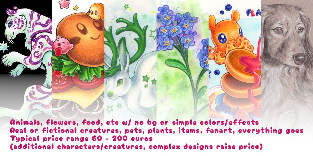 Commission promo sheet 2 out of 3 I made. This features 6 slices of example images of different kinds of animal, flower and food arts I've drawn and features text on four rows:
- Animals, flowers, food, etc w/ no bg or simple colors/effects
- Real or fictional creatures, pets, plants, items, fanart, everything goes
- Typical price range 60 - 200 eur
(additional characters/creatures, complex designs raise price)