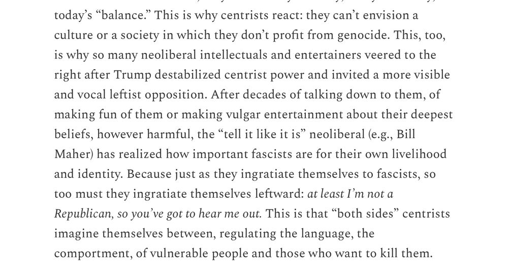 This is why centrists react: they can’t envision a culture or a society in which they don’t profit from genocide. This, too, is why so many neoliberal intellectuals and entertainers veered to the right after Trump destabilized centrist power and invited a more visible and vocal leftist opposition. After decades of talking down to them, of making fun of them or making vulgar entertainment about their deepest beliefs, however harmful, the “tell it like it is” neoliberal (e.g., Bill Maher) has realized how important fascists are for their own livelihood and identity. Because just as they ingratiate themselves to fascists, so too must they ingratiate themselves leftward: at least I’m not a Republican, so you’ve got to hear me out. This is that “both sides” centrists imagine themselves between, regulating the language, the comportment, of vulnerable people and those who want to kill them.