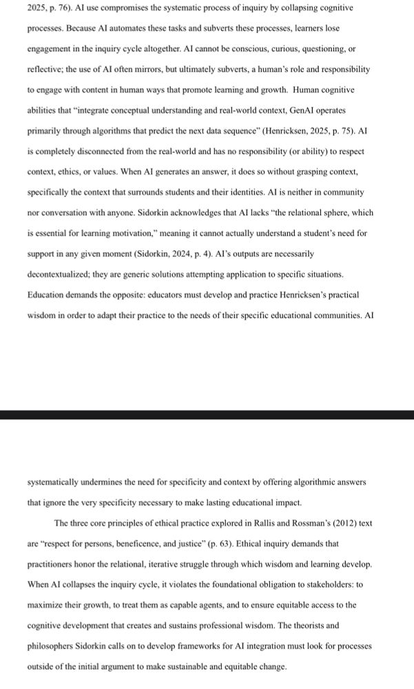 Al use compromises the systematic process of inquiry by collapsing cognitive
processes. Because Al automates these tasks and subverts these processes, learners lose
engagement in the inquiry cycle altogether. Al cannot be conscious, curious, questioning, or
reflective; the use of Al often mirrors, but ultimately subverts, a human's role and responsibility to engage with content in human ways that promote learning and growth. Human cognitive
abilities that "integrate conceptual understanding and real-world context, GenAl operates
primarily through algorithms that predict the next data sequence" (Henricksen, 2025, p. 75). AI is completely disconnected from the real-world and has no responsibility (or ability) to respect context, ethics, or values. When Al generates an answer, it does so without grasping context,
specifically the context that surrounds students and their identities. Al is neither in community
nor conversation with anyone. Sidorkin acknowledges that AI lacks "the relational sphere, which
is essential for learning motivation," meaning it cannot actually understand a student's need for
support in any given moment (Sidorkin, 2024, p. 4). Al's outputs are necessarily
decontextualized; they are generic solutions attempting application to specific situations.
Education demands the opposite: educators must develop and practice Henricksen's practical
wisdom in order to adapt their practice to the needs of their specific educational communities. AI
systematically undermines the need for specificity and context by offering algorithmic answers
that ignore the very specificity necessary to make lasting educational impact.
The three core principles of ethical practice explored in Rallis and Rossman's (2012) text
are "respect for persons, beneficence, and justice" (p. 63). Ethical inquiry demands that
practitioners honor the relational, iterative struggle through which wisdom and learning develop.
When Al collapses the inquiry cycle, it violates the foundational obli…