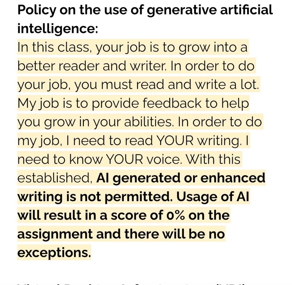 Policy on the use of generative artificial intelligence:
In this class, your job is to grow into a better reader and writer. In order to do your job, you must read and write a lot.
My job is to provide feedback to help you grow in your abilities. In order to do my job, I need to read YOUR writing. I need to know YOUR voice. With this established, Al generated or enhanced writing is not permitted. Usage of Al will result in a score of 0% on the assignment and there will be no exceptions.