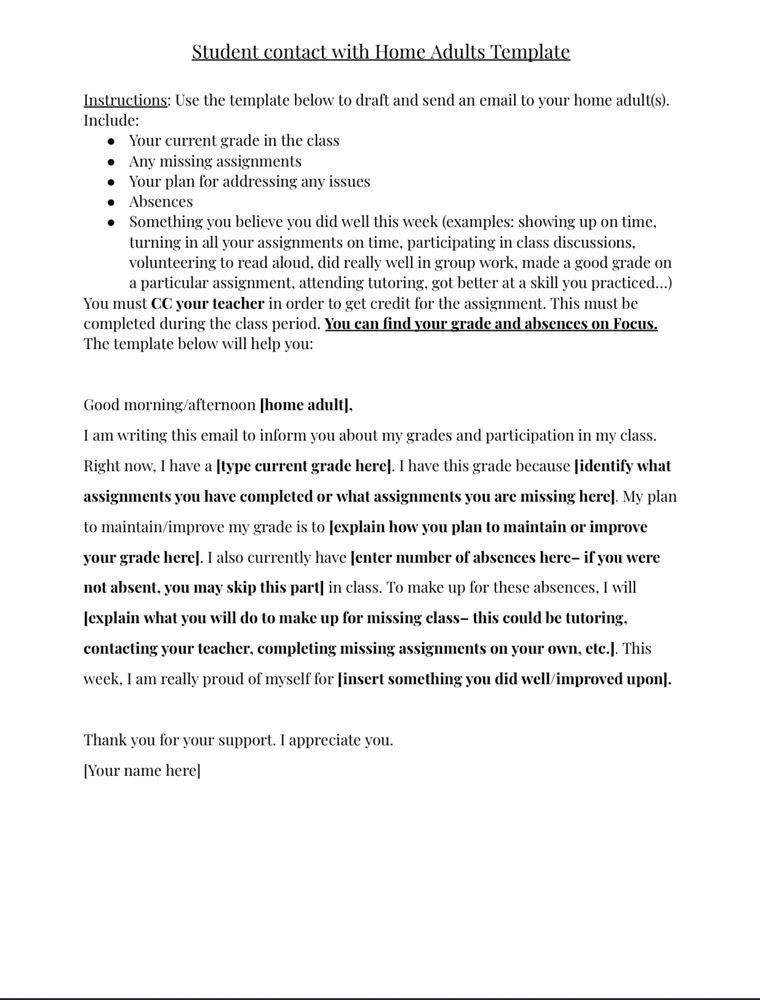 Student contact with Home Adults Template
Instructions: Use the template below to draft and send an email to your home adults).
Include:
• Your current grade in the class
• Any missing assignments
• Your plan for addressing any issues
• Absences
• Something you believe you did well this week (examples: showing up on time, turning in all your assignments on time, participating in class discussions, volunteering to read aloud, did really well in group work, made a good grade on a particular assignment, attending tutoring, got better at a skill you practiced...)
You must CC your teacher in order to get credit for the assignment. This must be completed during the class period. You can find your grade and absences on Focus.
The template below will help you:
Good morning/afternoon |home adult|,
I am writing this email to inform you about my grades and participation in my class.
Right now, I have a [type current grade here|. I have this grade because identify what assignments you have completed or what assignments you are missing here|. My plan to maintain/improve my grade is to explain how you plan to maintain or improve your grade here|. I also currently have lenter number of absences here- if you were not absent, you may skip this part| in class. To make up for these absences, I will explain what you will do to make up for missing class- this could be tutoring, contacting your teacher, completing missing assignments on your own, etc.]. This week, I am really proud of myself for insert something you did well/improved upon].
Thank you for your support. I appreciate you.
Your name here]