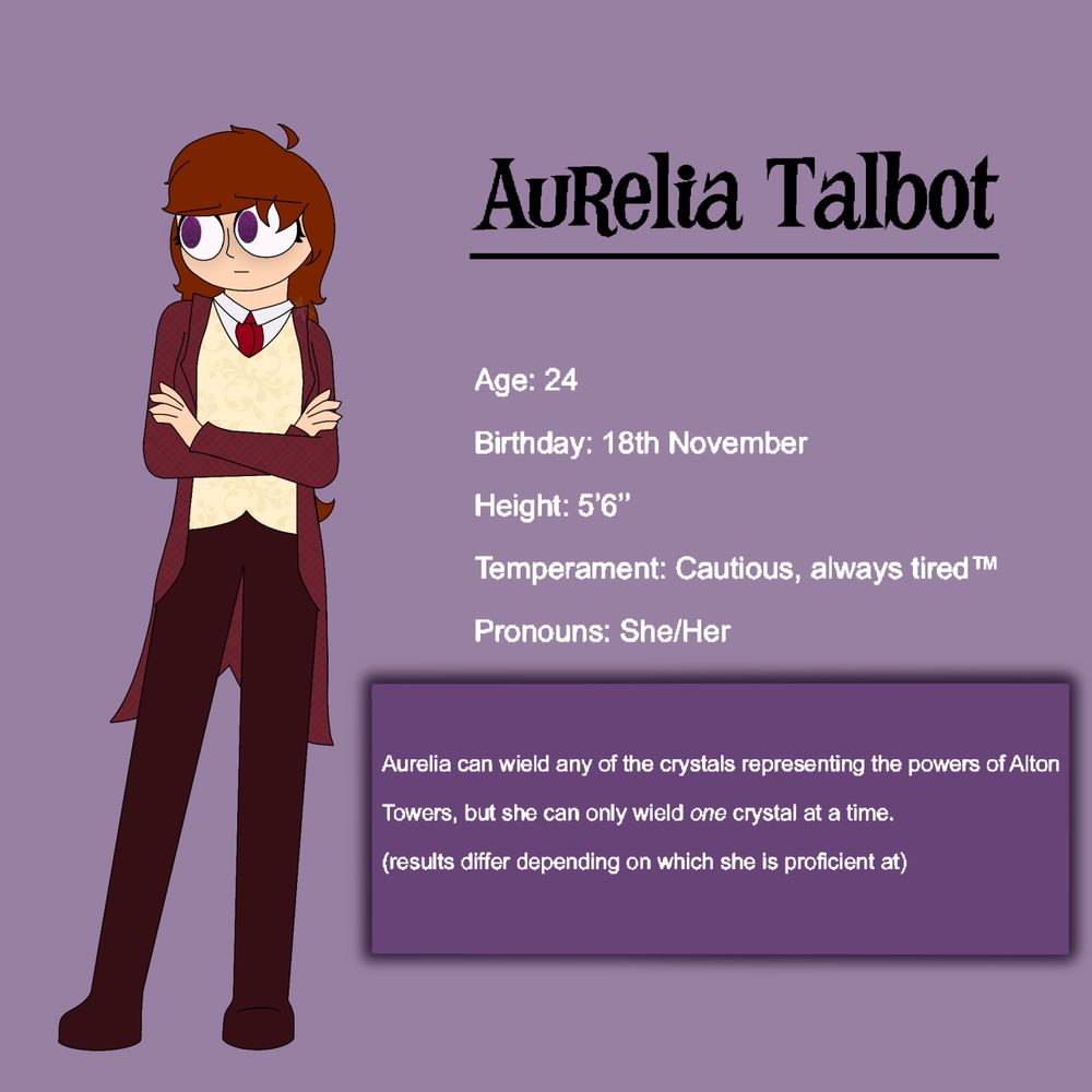 A digital drawing of a woman with reddish brown hair, pale skin, and purple eyes. She is wearing a white shirt, a cream waistcoat, a maroon jacket with coat-tails, maroon trousers, and a red necktie. She is stood leaning slightly to the right with her arms crossed across her chest and a slightly worried expression on her face. Text to the right of her reads: "Aurelia Talbot. Age: 24. Birthday: 18th of November. Height: Five foot Six inches. Temperament: Cautious, always tired. Pronouns: She/Her." Text below this in a purple text box reads "Aurelia can wield any of the crystals representing the powers of Alton Towers, but she can only weild one crystal at a time. Results may differ depening on which she is proficient at."