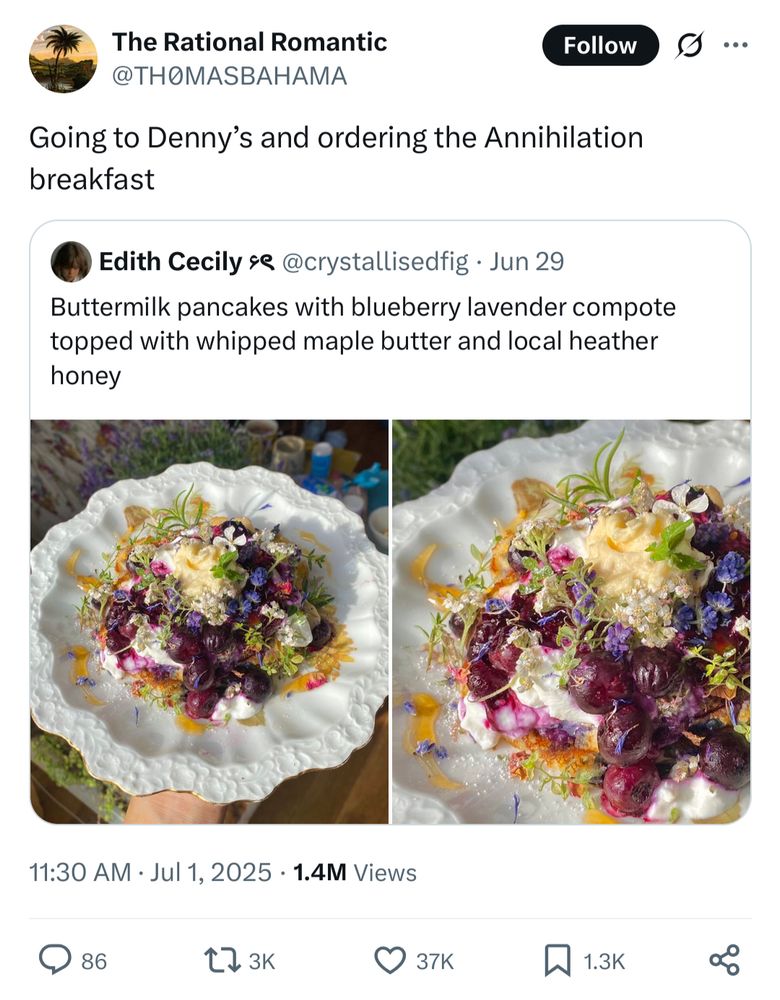 A tweet of a breakfast that says "Buttermilk pancakes with blueberry lavender compote topped with whipped maple butter and local heather honey" and a picture of these ingredients.
A quote retweet that says "Going to Denny’s and ordering the Annihilation breakfast", because the picture looks like the scene where there's a person spread on the wall full of colorful fungi.