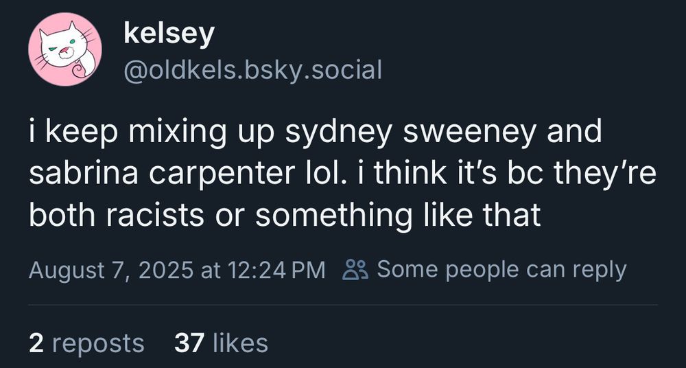 Post by kelsey aka @oldkels.bsky.social:

“i keep mixing up sydney sweeney and sabrina carpenter lol. i think it's be they're both racists or something like that”