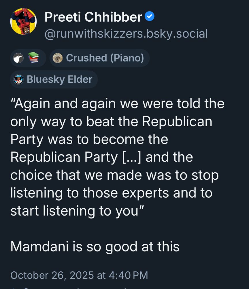 A bsky post from Preeti Chhibber (@runwithskizzers.bsky.social) sharing a quote from Zohran Mamdani:

"Again and again we were told the only way to beat the Republican Party was to become the Republican Party [..] and the choice that we made was to stop listening to those experts and to start listening to you"

Mamdani is so good at this

Posted: October 26, 2025 at 4:40 PM