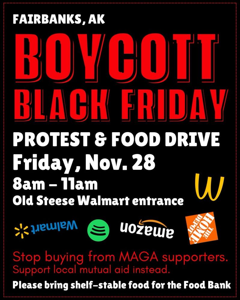 A flyer with bold red & white lettering on a black background, reading:  FAIRBANKS, AK
BOYCOTT BLACK FRIDAY
PROTEST & FOOD DRIVE
Friday, Nov. 28 8am - 11am
Old Steese Walmart entrance
Stop buying from MAGA supporters.
Support local mutual aid instead.
Please bring shelf-stable food for the Food Bank.