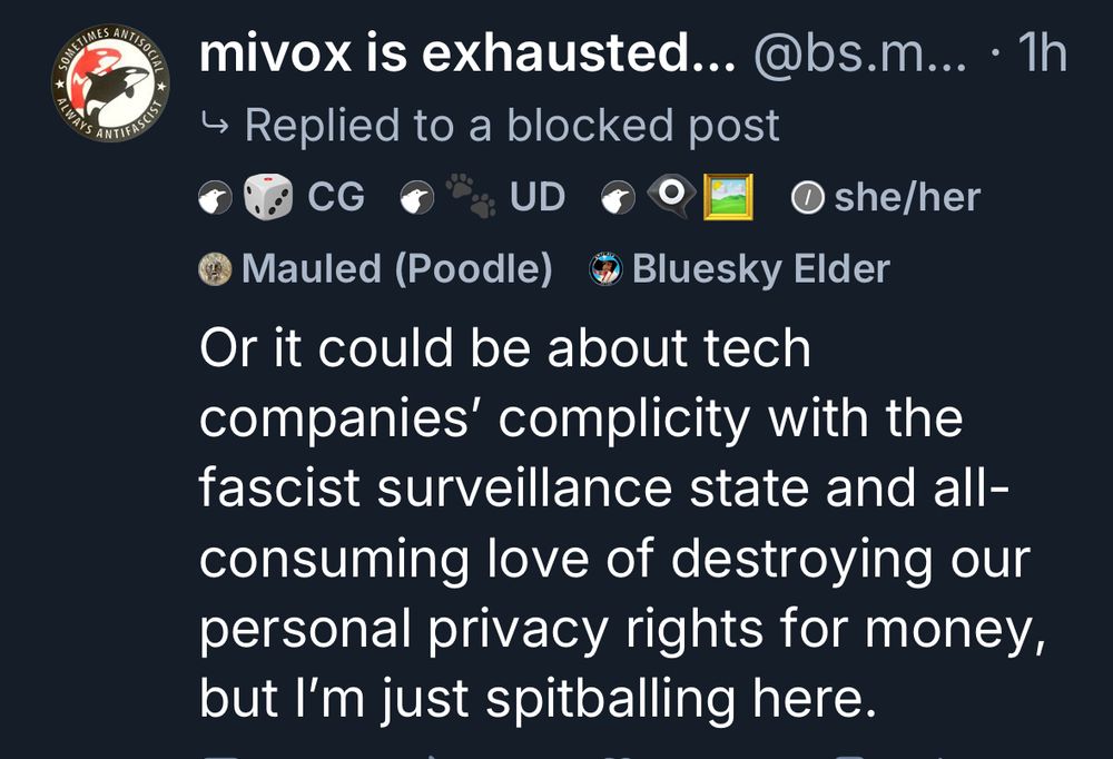 A screenshot of my reply to the CTO of Bluesky’s spectacular misreading of the renown Torment Nexus tweet. You won’t see it in his replies, because he blocked me for either this or my quote tweet:

“Or it could be about tech companies' complicity with the fascist surveillance state and all-consuming love of destroying our personal privacy rights for money, but I'm just spitballing here.”