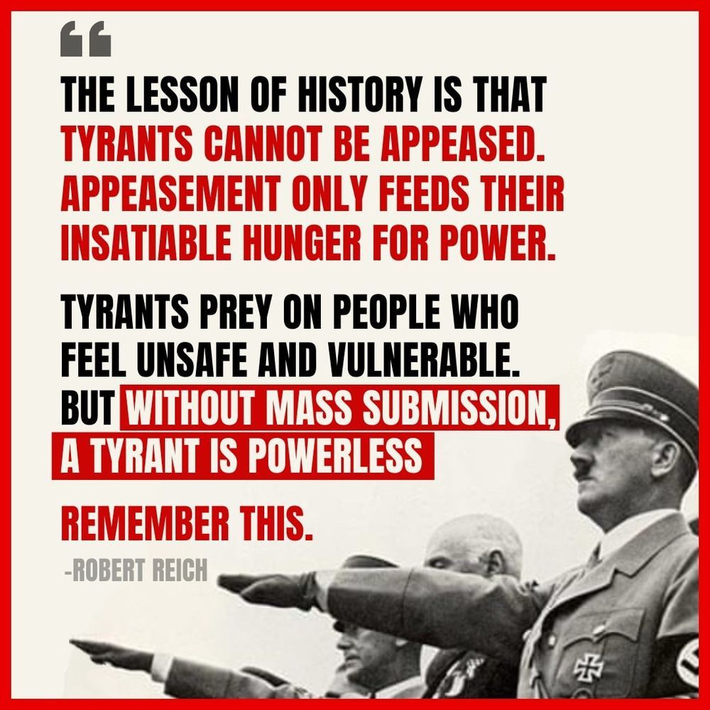 A photo of Hitler and some other Nazis doing their salute together, below the following text: “The lesson of history is that tyrants cannot be appeased. Appeasement only feeds their insatiable hunger for power. Tyrants prey on people who feel unsafe and vulnerable. But without mass submission, a tyrant is powerless. Remember this.” Robert Reich