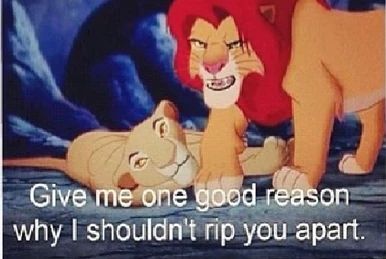 Simba in the Lion King, saying to Scar, "Give me one good reason why I shouldn't rip you apart "