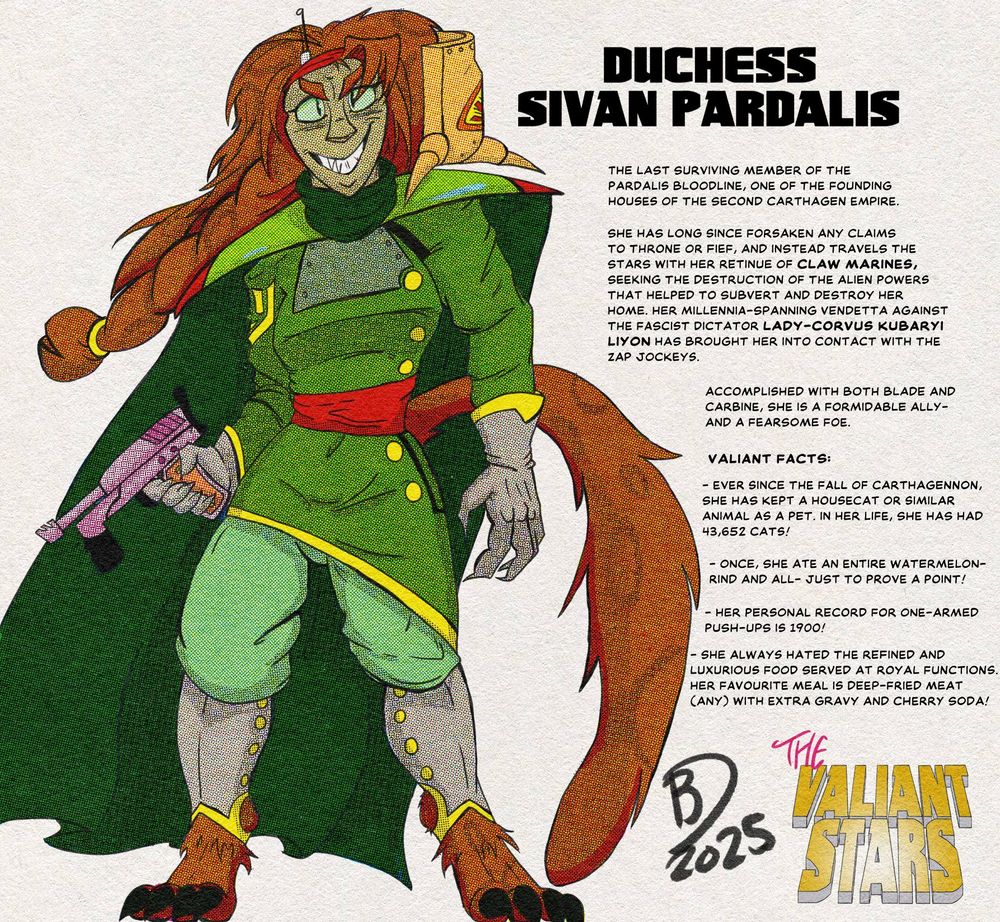 A woman in a forest-green tunic with red accents and large pauldrons grins at the viewer. In one hand she's holding a reddish-pink handgun with a foregrip and a long barrel. She has reddish brown hair and several cat-adjacent features, like a bushy tail and paw-like feet. Next to her is text that reads as follows: 
Duchess Sivan Pardalis: the last surviving member of the Pardalis bloodline, one of the founding houses of the Second Carthagen Empire. She has long ago forsaken any claim to throne or fief, and instead travels the stars with her retinue of Claw Marines, seeking the destruction of the alien powers that helped to subvert and destroy her home. Her millennia-long vendetta with the fascist dictator Lady-Corvus Kubaryi Liyon has brought her into contact with the Zap Jockeys. Accomplished with both blade and carbine, she is a formidable ally- and a fearsome foe. 

Valiant Facts:
- Ever since the fall of Carthagennon, she has kept a housecat or similar animal as a pet. In her life, she has had 43, 625 cats!
- Once, she ate an entire watermelon- rind and all- just to prove a point!
- Her personal record for one-armed push-ups is 1900!
- She always hated the refined and luxurious food served at royal functions. Her favourite meal is deep-fried meat (any) with extra gravy and cherry soda!

Beneath that is the logo for the Valiant Stars comic series. 