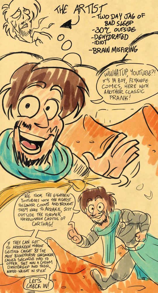 A picture of "the artist" sweating and tugging at his collar, with an arrow and the words "THE ARTIST: two day jag of bad sleep; 30 degrees celsius outside; dehydrated; idiot; brain misfiring." The rest of the comic takes place in his thought balloon, where- in full colour- he is walking through the sand dunes of the distant world of Arrakis. He says the following:
"Wwhatup, Youtube?! It's ya boy, Flyknife Comics, here with another classic prank! We took the eighteen youtubers with the highest follower counts and brought them here to Arrakis, just outside the former Harkonnen capitol of Carthag! If they can get to Arrakeen without getting caught by the most bloodthirsty Sardaukar that Salusa Secundus had to offer, they get a CHOAM directorship and their water-weight in spice! Let's check in!" 