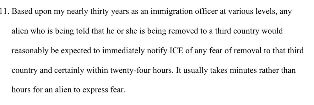 Based upon my nearly thirty years as an immigration officer at various levels, any alien who is being told that he or she is being removed to a third country would reasonably be expected to immediately notify ICE of any fear of removal to that third
country and certainly within twenty-four hours. It usually takes minutes rather than
hours for an alien to express fear.