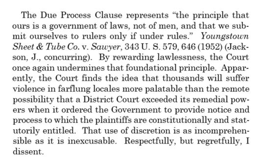 The Due Process Clause represents “the principle that ours is a government of laws, not of men, and that we submit ourselves to rulers only if under rules.” Youngstown Sheet & Tube Co. v. Sawyer, 343 U. S. 579, 646 (1952) (Jackson, J., concurring). By rewarding lawlessness, the Court once again undermines that foundational principle. Apparently, the Court finds the idea that thousands will suffer violence in farflung locales more palatable than the remote possibility that a District Court exceeded its remedial powers when it ordered the Government to provide notice and process to which the plaintiffs are constitutionally and statutorily entitled. That use of discretion is as incomprehensible as it is inexcusable. Respectfully, but regretfully, I dissent.